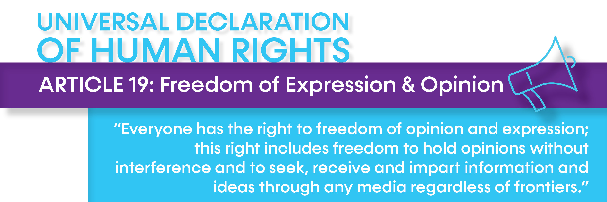 UDHR article 19 Article 19: Freedom of Expression & Opinion: “Everyone has the right to freedom of opinion and expression; this right includes freedom to hold opinions without interference and to seek, receive and impart information and ideas through any media regardless of frontiers.”